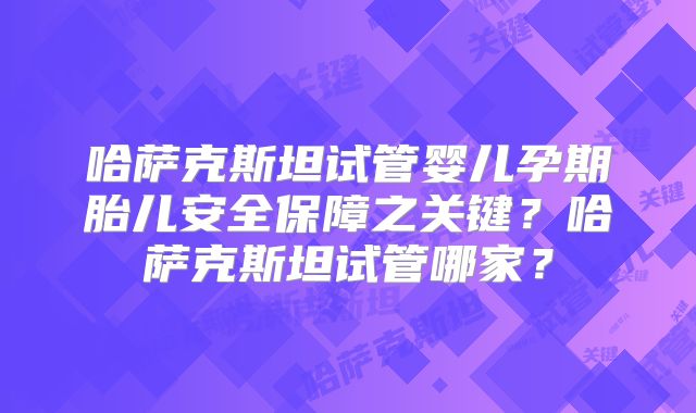 哈萨克斯坦试管婴儿孕期胎儿安全保障之关键？哈萨克斯坦试管哪家？