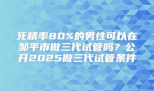 死精率80%的男性可以在邹平市做三代试管吗？公开2025做三代试管条件
