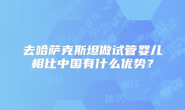 去哈萨克斯坦做试管婴儿相比中国有什么优势?