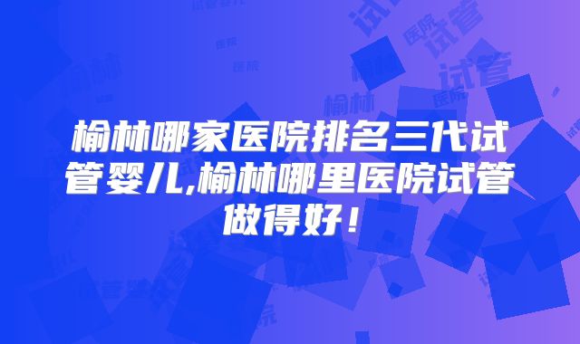 榆林哪家医院排名三代试管婴儿,榆林哪里医院试管做得好!