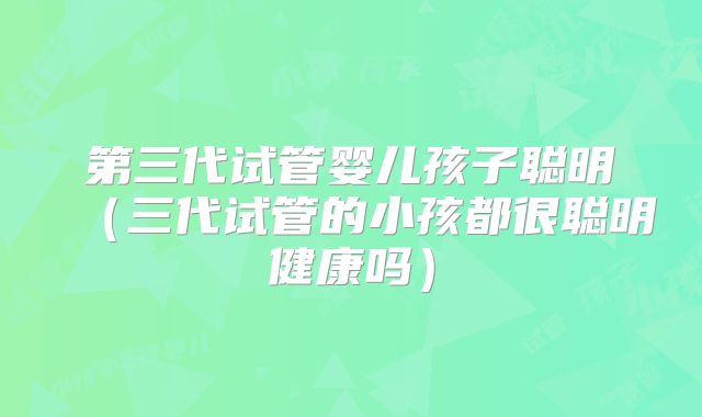 第三代试管婴儿孩子聪明（三代试管的小孩都很聪明健康吗）