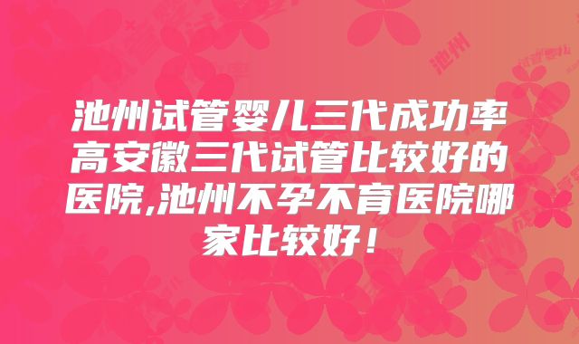 池州试管婴儿三代成功率高安徽三代试管比较好的医院,池州不孕不育医院哪家比较好！