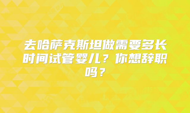 去哈萨克斯坦做需要多长时间试管婴儿？你想辞职吗？