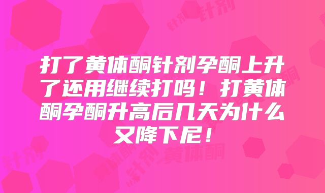 打了黄体酮针剂孕酮上升了还用继续打吗！打黄体酮孕酮升高后几天为什么又降下尼！