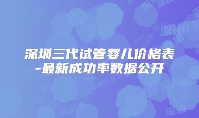 深圳三代试管婴儿价格表-最新成功率数据公开