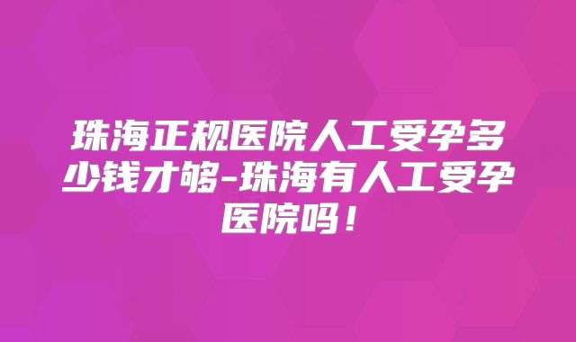 珠海正规医院人工受孕多少钱才够-珠海有人工受孕医院吗！