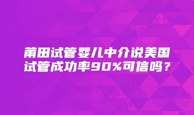 莆田试管婴儿中介说美国试管成功率90%可信吗?