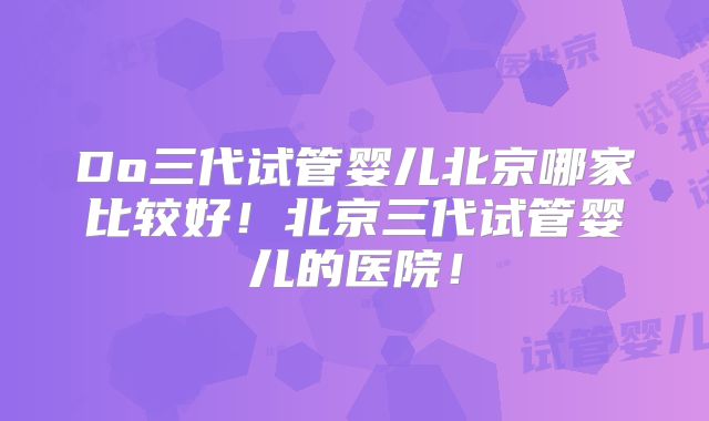 Do三代试管婴儿北京哪家比较好！北京三代试管婴儿的医院！