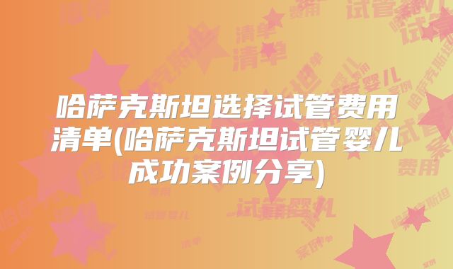 哈萨克斯坦选择试管费用清单(哈萨克斯坦试管婴儿成功案例分享)