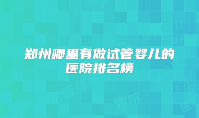 郑州哪里有做试管婴儿的医院排名榜