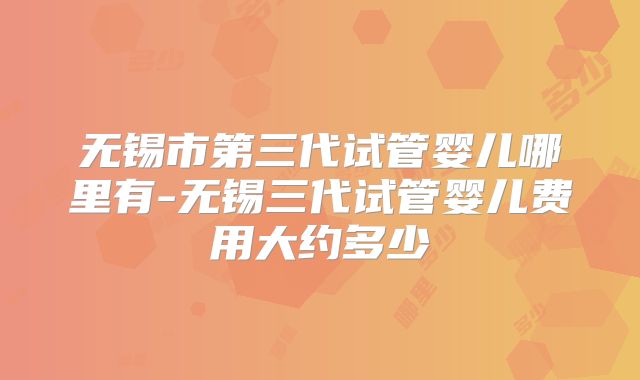 无锡市第三代试管婴儿哪里有-无锡三代试管婴儿费用大约多少