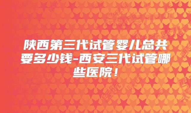 陕西第三代试管婴儿总共要多少钱-西安三代试管哪些医院!