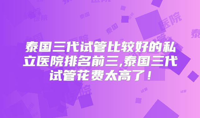 泰国三代试管比较好的私立医院排名前三,泰国三代试管花费太高了!