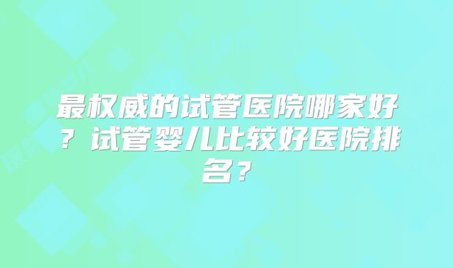 最权威的试管医院哪家好？试管婴儿比较好医院排名？
