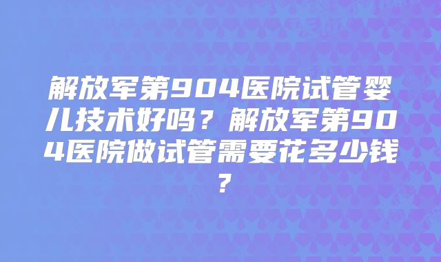 解放军第904医院试管婴儿技术好吗?解放军第904医院做试管需要花多少钱?