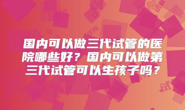 国内可以做三代试管的医院哪些好？国内可以做第三代试管可以生孩子吗？