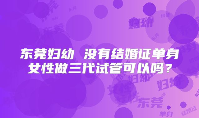 东莞妇幼 没有结婚证单身女性做三代试管可以吗?