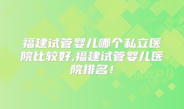 福建试管婴儿哪个私立医院比较好,福建试管婴儿医院排名！