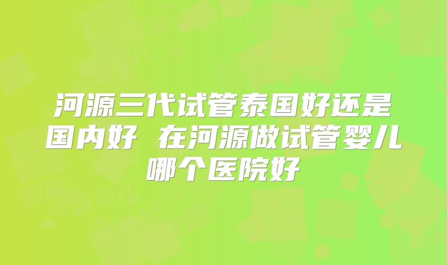 河源三代试管泰国好还是国内好 在河源做试管婴儿哪个医院好
