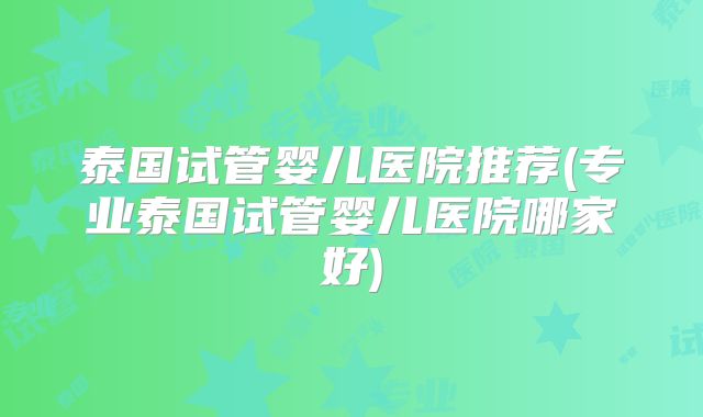 泰国试管婴儿医院推荐(专业泰国试管婴儿医院哪家好)