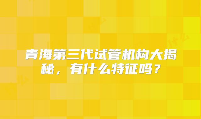 青海第三代试管机构大揭秘，有什么特征吗？