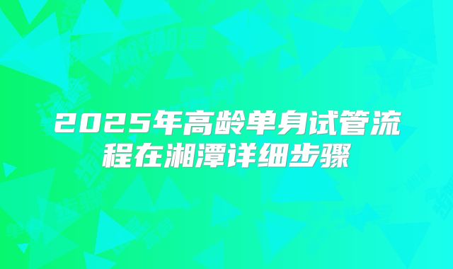 2025年高龄单身试管流程在湘潭详细步骤