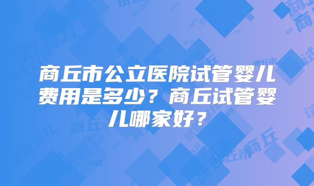 商丘市公立医院试管婴儿费用是多少？商丘试管婴儿哪家好？