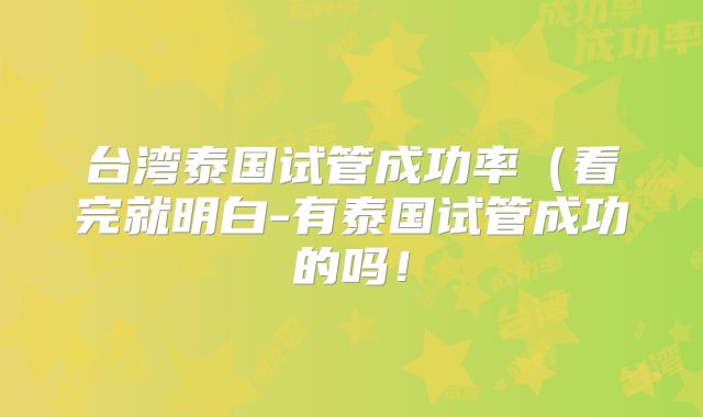 台湾泰国试管成功率（看完就明白-有泰国试管成功的吗！