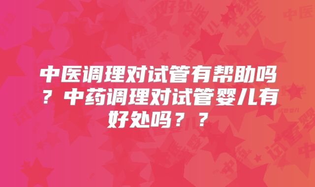 中医调理对试管有帮助吗？中药调理对试管婴儿有好处吗？？