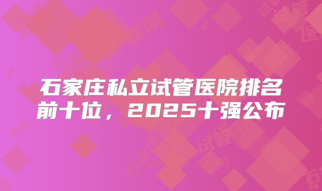 石家庄私立试管医院排名前十位，2025十强公布