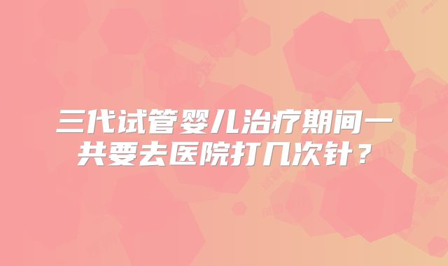 三代试管婴儿治疗期间一共要去医院打几次针？