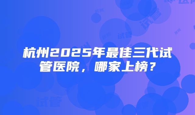 杭州2025年最佳三代试管医院，哪家上榜？
