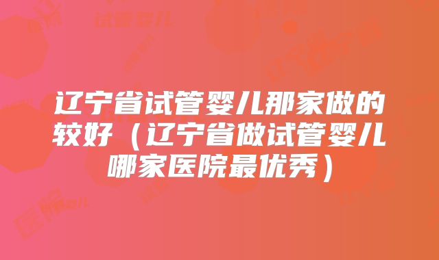 辽宁省试管婴儿那家做的较好(辽宁省做试管婴儿哪家医院最优秀)