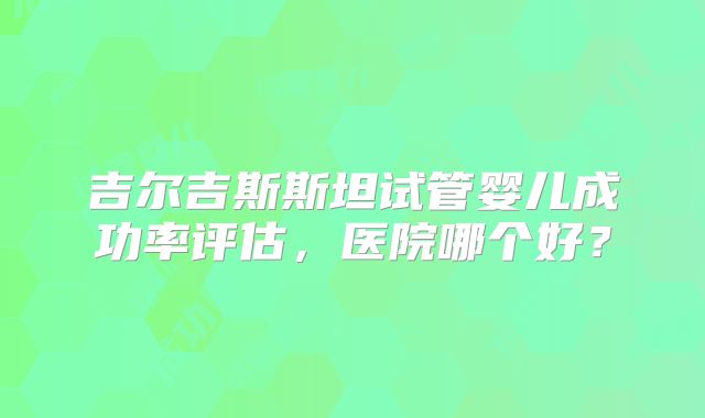 吉尔吉斯斯坦试管婴儿成功率评估，医院哪个好？