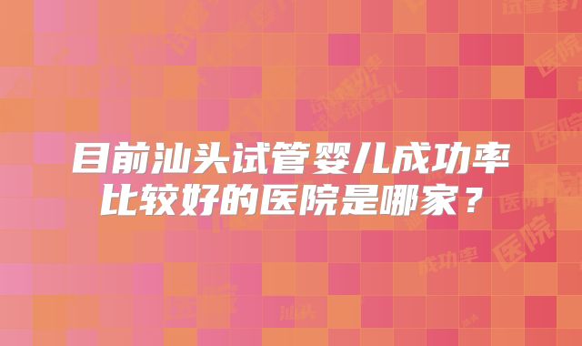 目前汕头试管婴儿成功率比较好的医院是哪家?