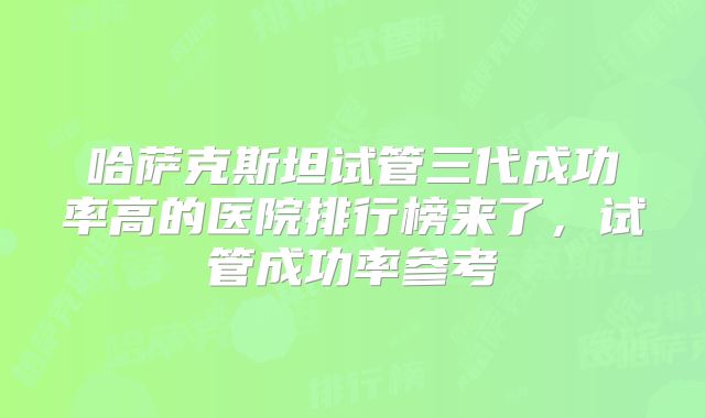 哈萨克斯坦试管三代成功率高的医院排行榜来了，试管成功率参考