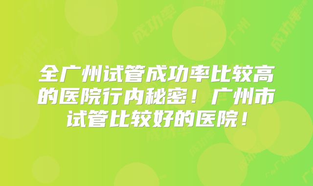 全广州试管成功率比较高的医院行内秘密!广州市试管比较好的医院!