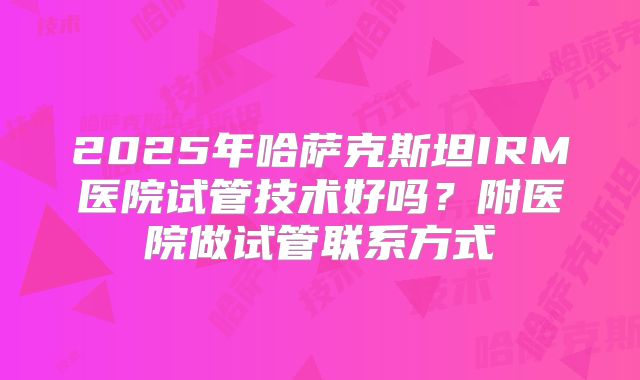 2025年哈萨克斯坦IRM医院试管技术好吗？附医院做试管联系方式