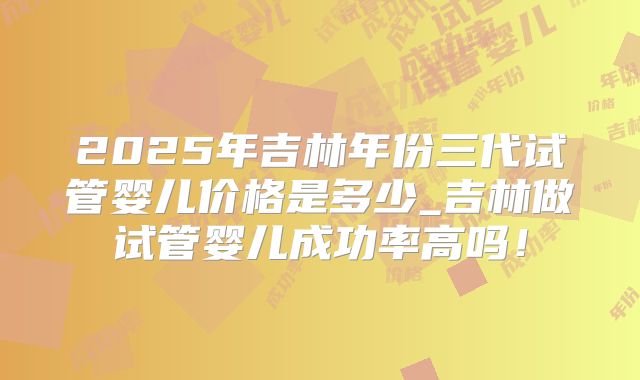 2025年吉林年份三代试管婴儿价格是多少_吉林做试管婴儿成功率高吗！