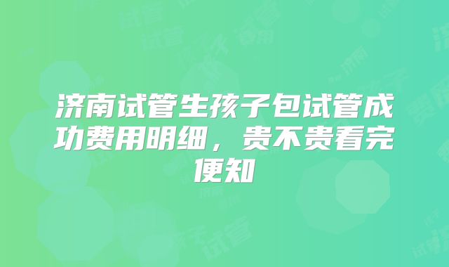 济南试管生孩子包试管成功费用明细，贵不贵看完便知