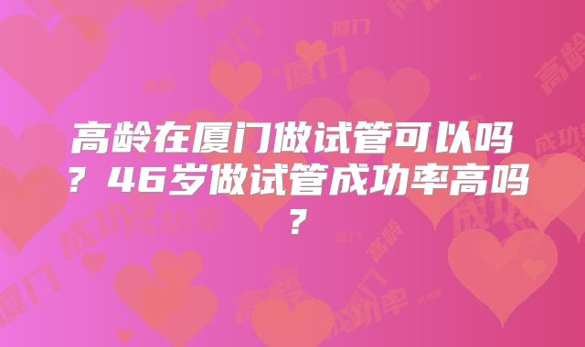 高龄在厦门做试管可以吗？46岁做试管成功率高吗？