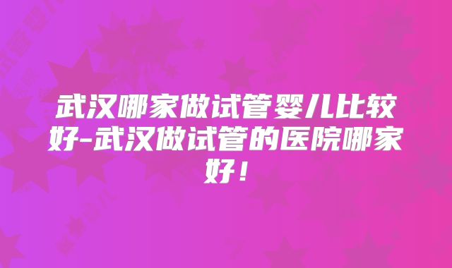 武汉哪家做试管婴儿比较好-武汉做试管的医院哪家好!