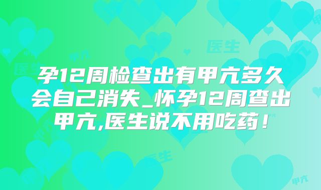孕12周检查出有甲亢多久会自己消失_怀孕12周查出甲亢,医生说不用吃药！