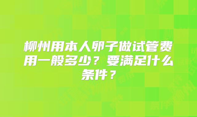 柳州用本人卵子做试管费用一般多少？要满足什么条件？