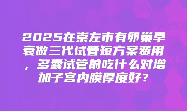 2025在崇左市有卵巢早衰做三代试管短方案费用，多囊试管前吃什么对增加子宫内膜厚度好？