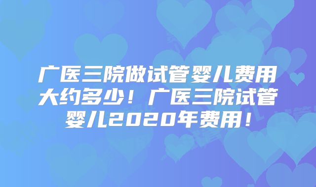 广医三院做试管婴儿费用大约多少！广医三院试管婴儿2020年费用！