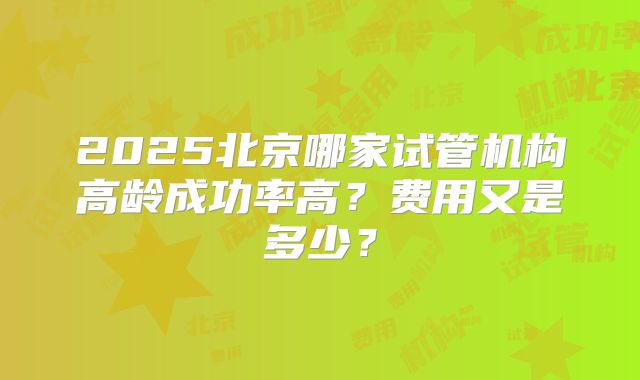 2025北京哪家试管机构高龄成功率高？费用又是多少？