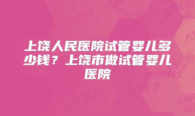 上饶人民医院试管婴儿多少钱？上饶市做试管婴儿医院