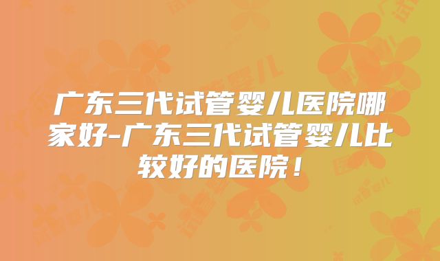 广东三代试管婴儿医院哪家好-广东三代试管婴儿比较好的医院!