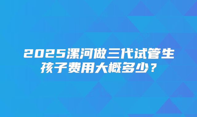 2025漯河做三代试管生孩子费用大概多少?
